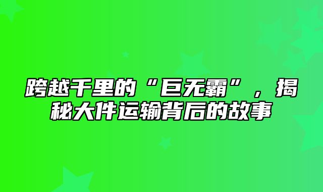 跨越千里的“巨无霸”，揭秘大件运输背后的故事