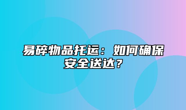 易碎物品托运：如何确保安全送达？