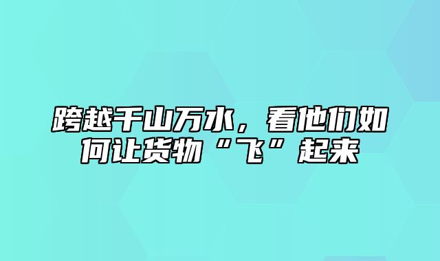 跨越千山万水，看他们如何让货物“飞”起来