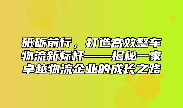 砥砺前行，打造高效整车物流新标杆——揭秘一家卓越物流企业的成长之路