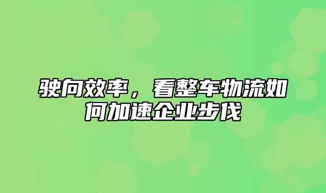 驶向效率，看整车物流如何加速企业步伐