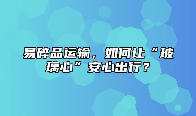 易碎品运输，如何让“玻璃心”安心出行？