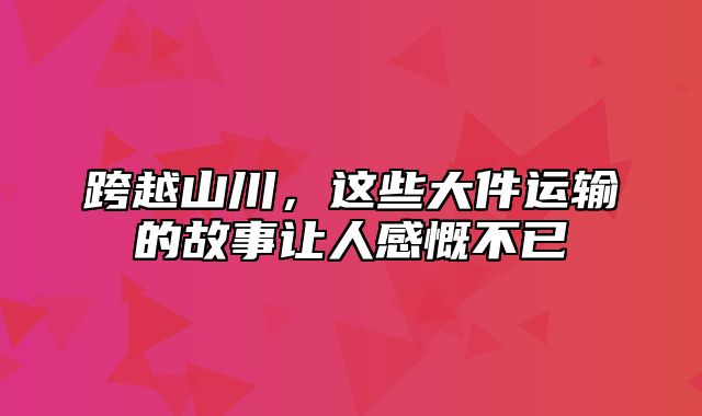 跨越山川，这些大件运输的故事让人感慨不已