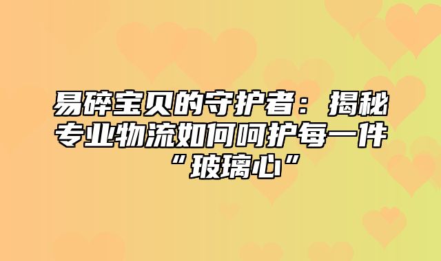 易碎宝贝的守护者：揭秘专业物流如何呵护每一件“玻璃心”