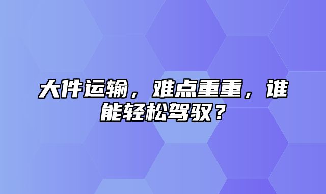 大件运输，难点重重，谁能轻松驾驭？