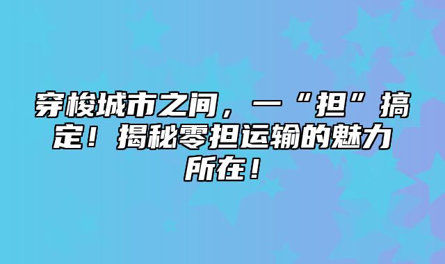 穿梭城市之间，一“担”搞定！揭秘零担运输的魅力所在！