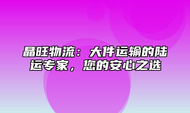 晶旺物流：大件运输的陆运专家，您的安心之选