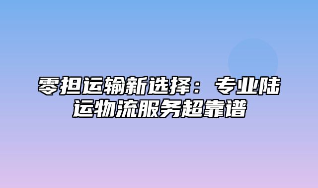 零担运输新选择：专业陆运物流服务超靠谱