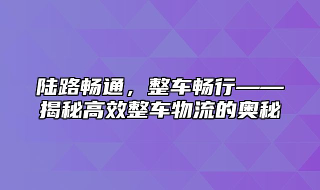 陆路畅通，整车畅行——揭秘高效整车物流的奥秘