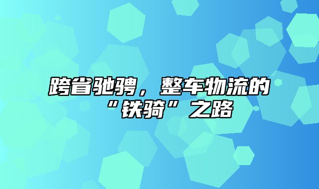 跨省驰骋，整车物流的“铁骑”之路