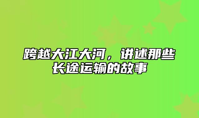 跨越大江大河，讲述那些长途运输的故事