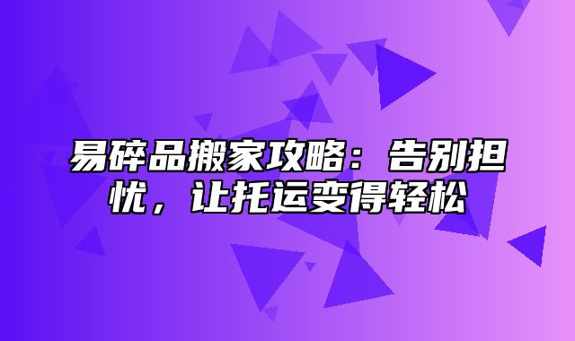 易碎品搬家攻略：告别担忧，让托运变得轻松