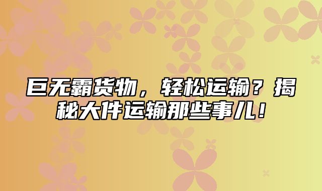 巨无霸货物，轻松运输？揭秘大件运输那些事儿！