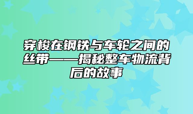 穿梭在钢铁与车轮之间的丝带——揭秘整车物流背后的故事