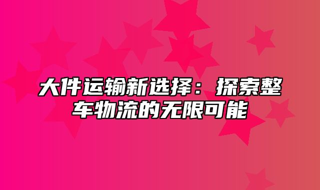 大件运输新选择：探索整车物流的无限可能