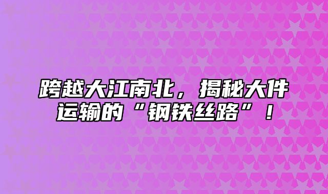 跨越大江南北，揭秘大件运输的“钢铁丝路”！