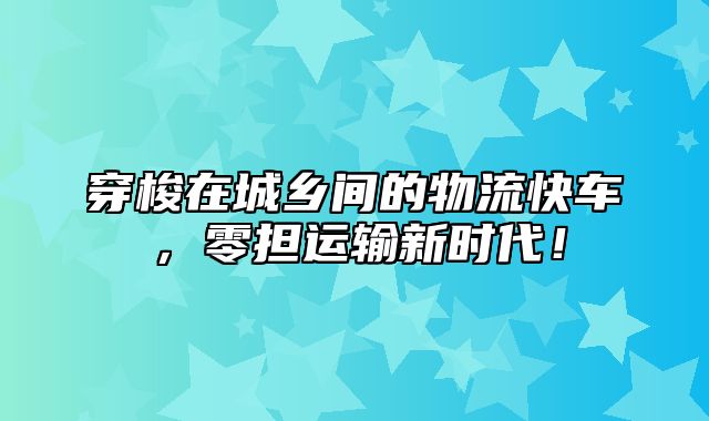 穿梭在城乡间的物流快车，零担运输新时代！