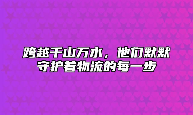 跨越千山万水，他们默默守护着物流的每一步