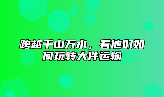 跨越千山万水，看他们如何玩转大件运输