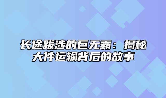 长途跋涉的巨无霸：揭秘大件运输背后的故事