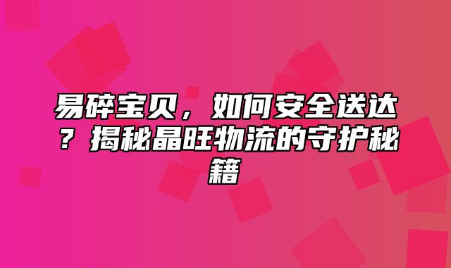 易碎宝贝，如何安全送达？揭秘晶旺物流的守护秘籍