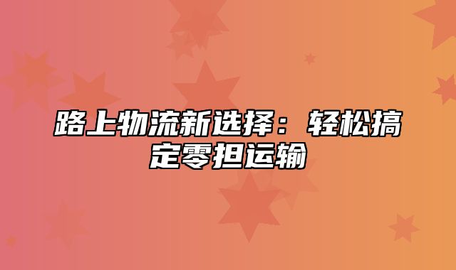 路上物流新选择：轻松搞定零担运输