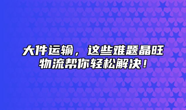 大件运输，这些难题晶旺物流帮你轻松解决！