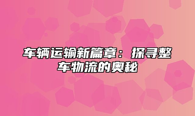 车辆运输新篇章：探寻整车物流的奥秘