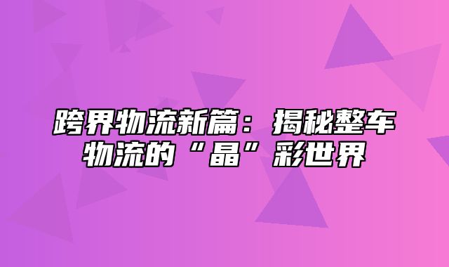 跨界物流新篇：揭秘整车物流的“晶”彩世界