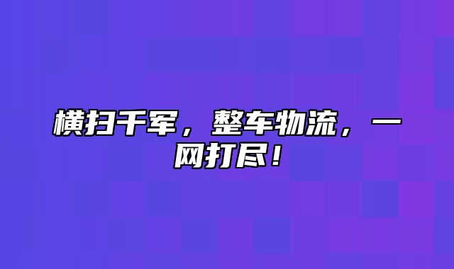 横扫千军，整车物流，一网打尽！