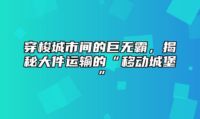 穿梭城市间的巨无霸，揭秘大件运输的“移动城堡”