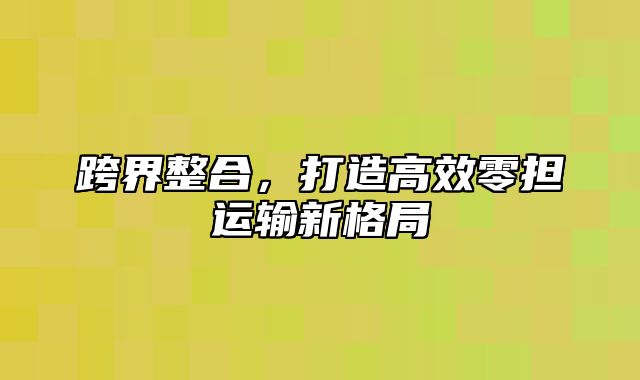 跨界整合，打造高效零担运输新格局