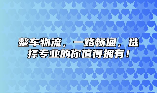 整车物流，一路畅通，选择专业的你值得拥有！