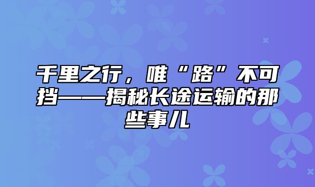 千里之行，唯“路”不可挡——揭秘长途运输的那些事儿