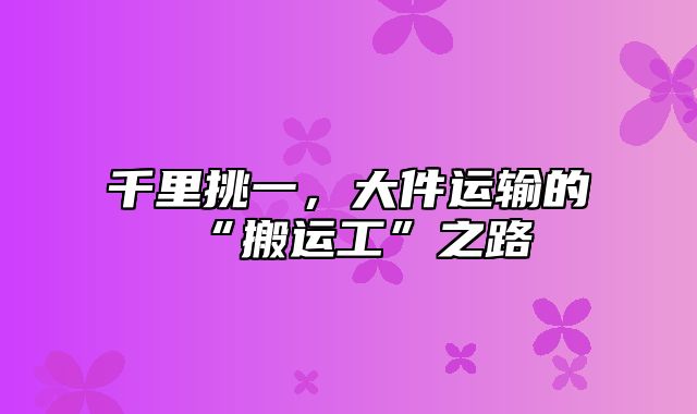 千里挑一，大件运输的“搬运工”之路