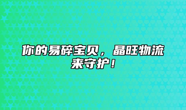 你的易碎宝贝，晶旺物流来守护！