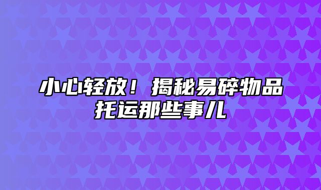 小心轻放！揭秘易碎物品托运那些事儿