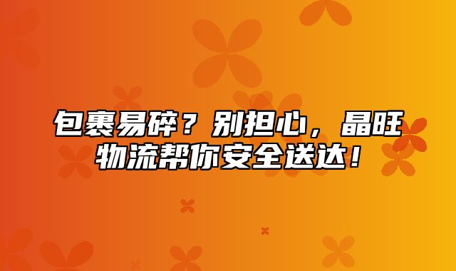 包裹易碎？别担心，晶旺物流帮你安全送达！