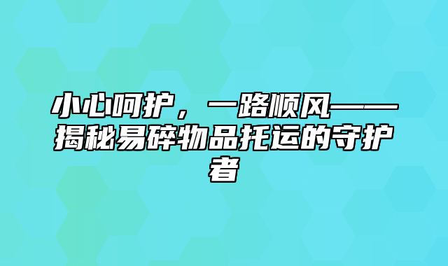 小心呵护，一路顺风——揭秘易碎物品托运的守护者