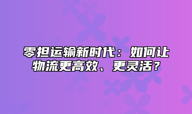 零担运输新时代：如何让物流更高效、更灵活？