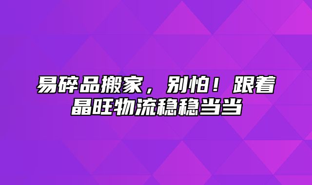 易碎品搬家，别怕！跟着晶旺物流稳稳当当