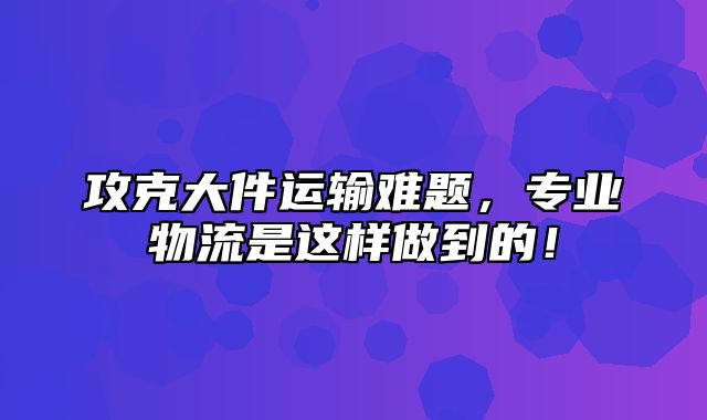 攻克大件运输难题，专业物流是这样做到的！