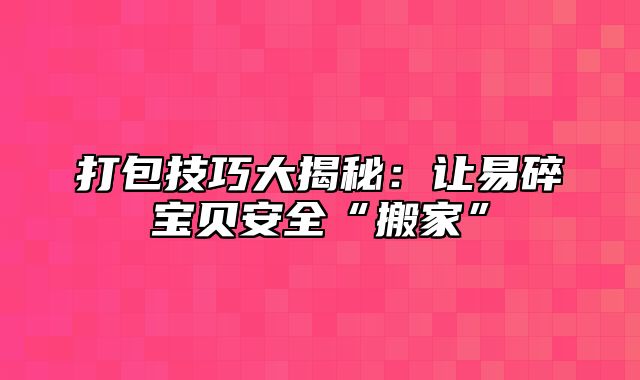 打包技巧大揭秘：让易碎宝贝安全“搬家”