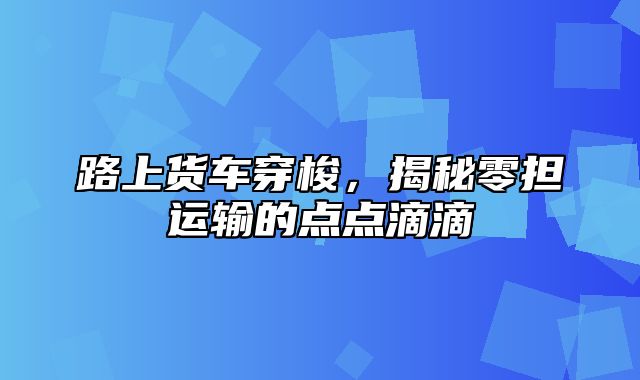 路上货车穿梭，揭秘零担运输的点点滴滴