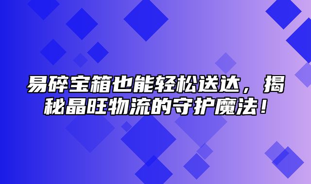 易碎宝箱也能轻松送达，揭秘晶旺物流的守护魔法！