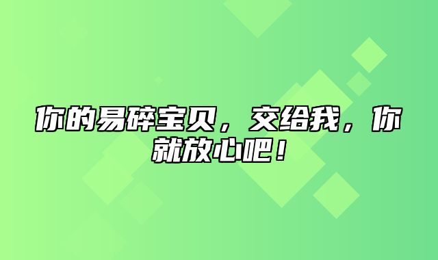 你的易碎宝贝，交给我，你就放心吧！