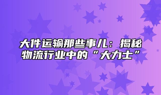 大件运输那些事儿：揭秘物流行业中的“大力士”