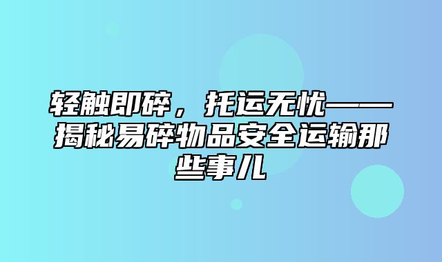 轻触即碎，托运无忧——揭秘易碎物品安全运输那些事儿