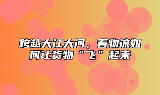 跨越大江大河，看物流如何让货物“飞”起来