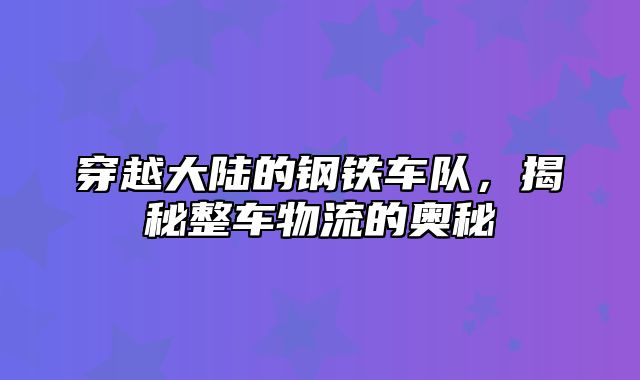 穿越大陆的钢铁车队，揭秘整车物流的奥秘